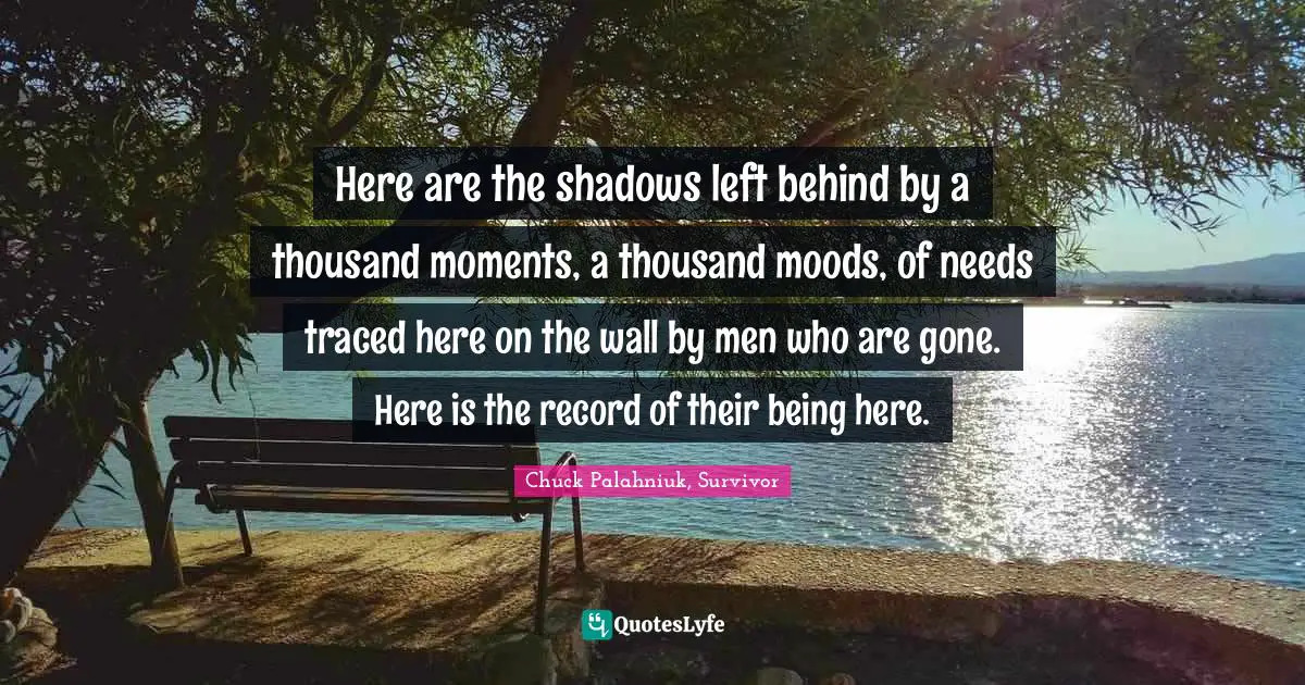 Shadows Quotes: "Here are the shadows left behind by a thousand moments, a thousand moods, of needs traced here on the wall by men who are gone. Here is the record of their being here."