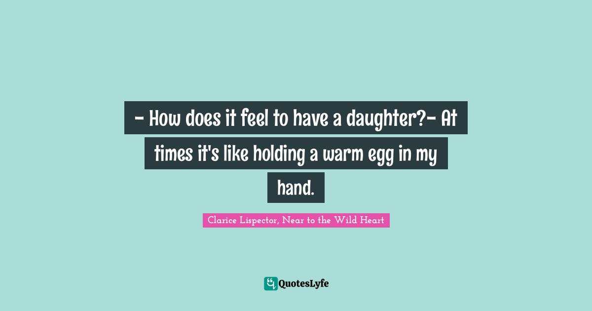 - How does it feel to have a daughter?- At times it's like holding a warm egg in my hand.