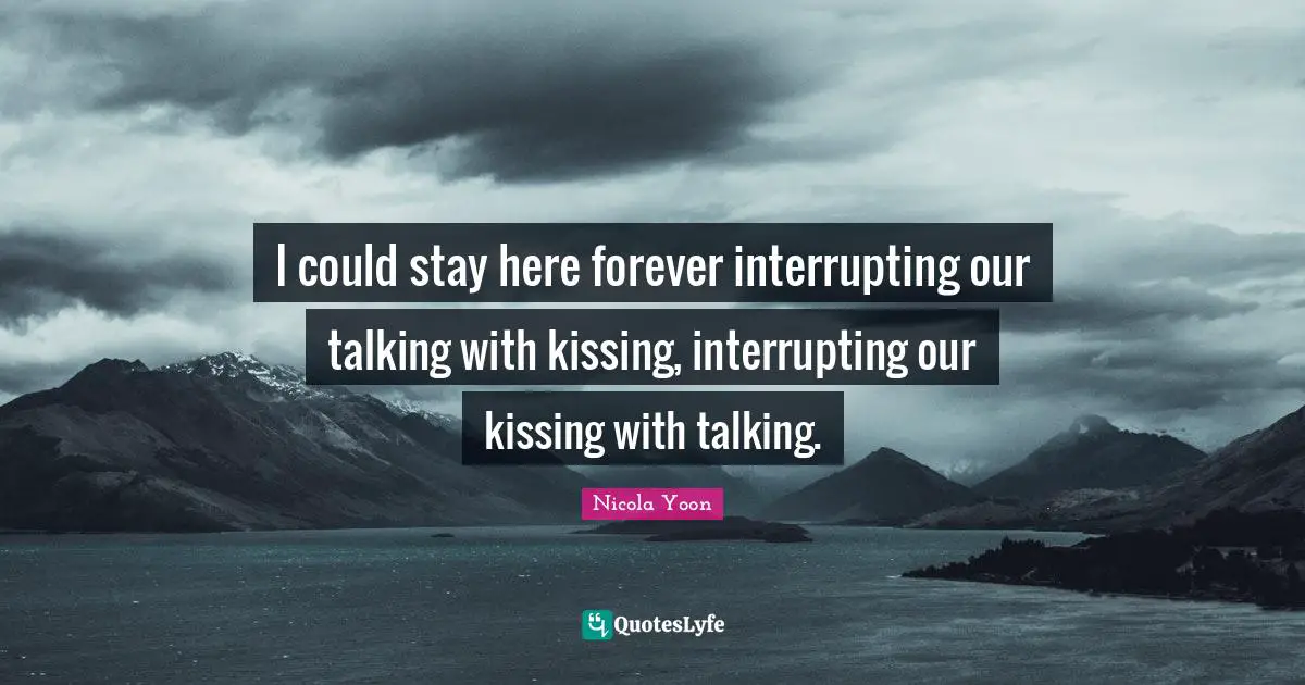 I could stay here forever interrupting our talking with kissing, interrupting our kissing with talking.