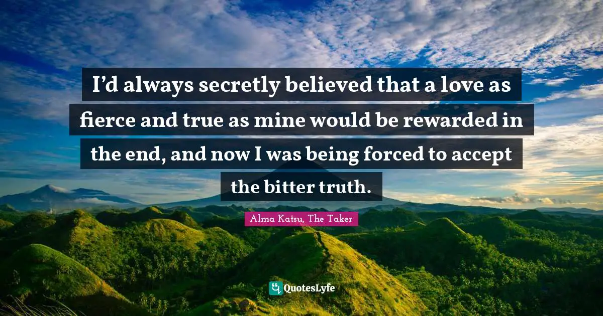 I’d always secretly believed that a love as fierce and true as mine would be rewarded in the end, and now I was being forced to accept the bitter truth.