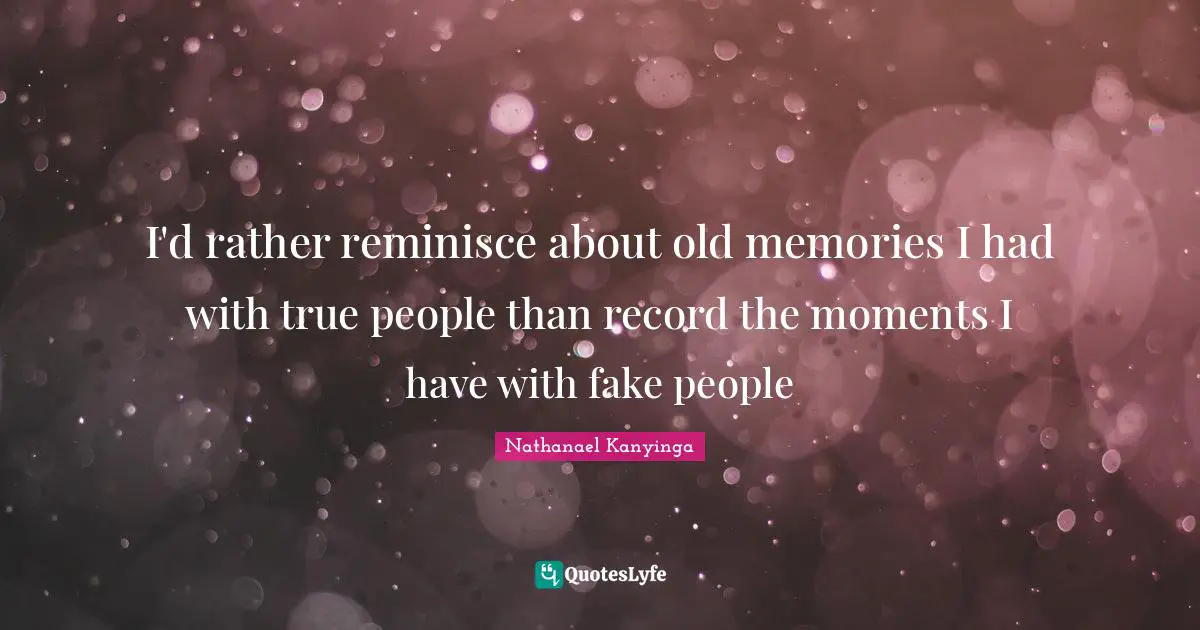 I'd rather reminisce about old memories I had with true people than record the moments I have with fake people