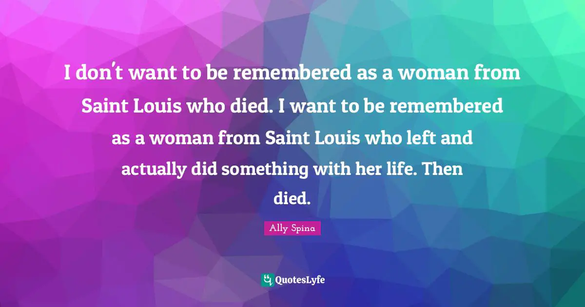 I don't want to be remembered as a woman from Saint Louis who died. I want to be remembered as a woman from Saint Louis who left and actually did something with her life. Then died.