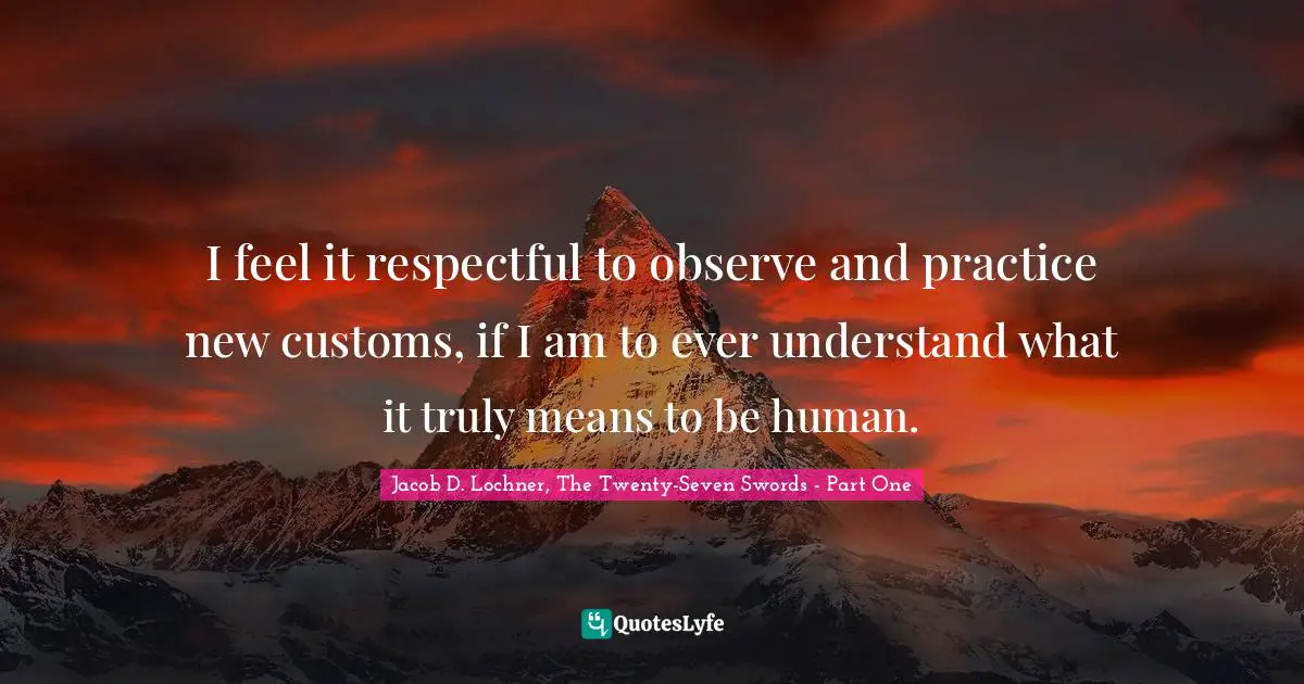 I feel it respectful to observe and practice new customs, if I am to ever understand what it truly means to be human.