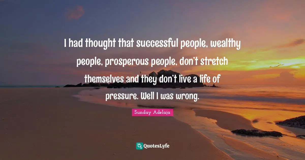 I had thought that successful people, wealthy people, prosperous people, don’t stretch themselves and they don’t live a life of pressure. Well I was wrong.