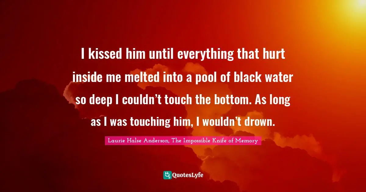 I kissed him until everything that hurt inside me melted into a pool of black water so deep I couldn’t touch the bottom. As long as I was touching him, I wouldn’t drown.