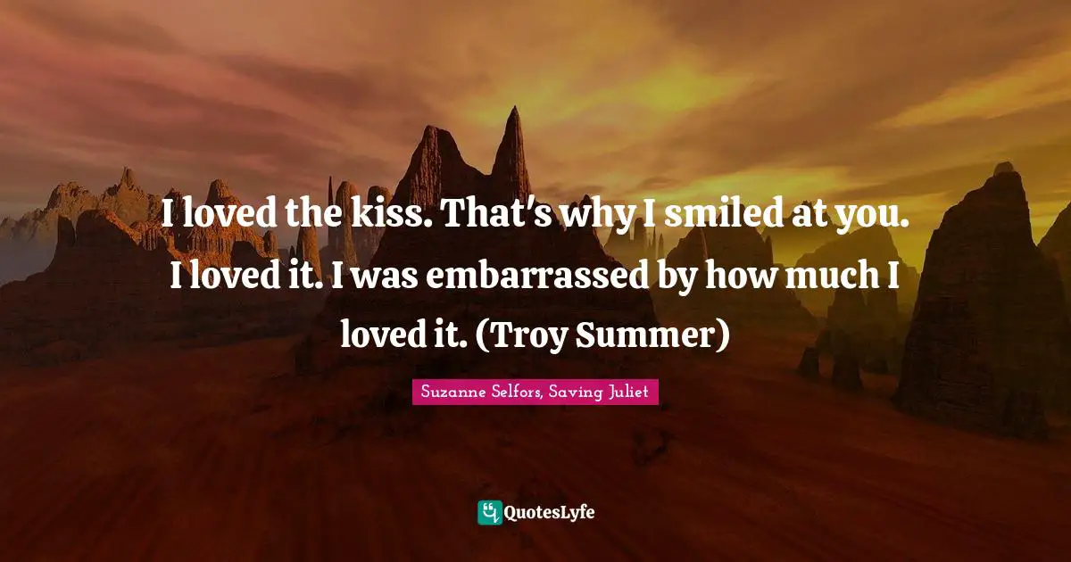 I loved the kiss. That's why I smiled at you. I loved it. I was embarrassed by how much I loved it. (Troy Summer)