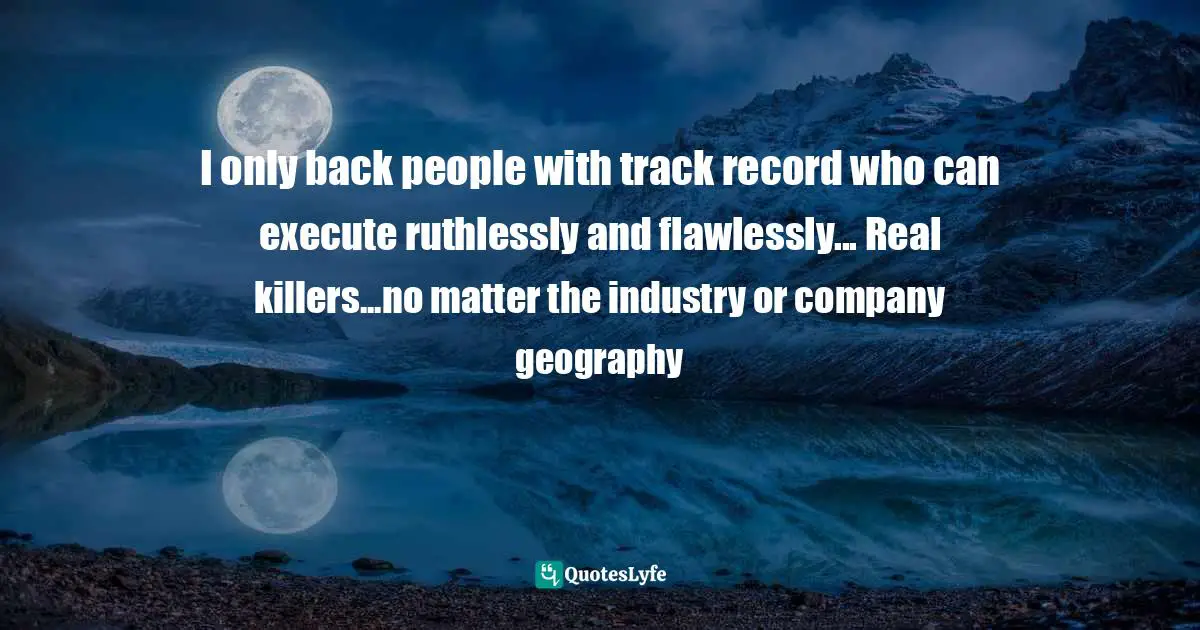 I only back people with track record who can execute ruthlessly and flawlessly... Real killers...no matter the industry or company geography
