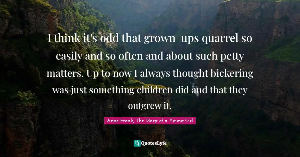 Anne Frank, The Diary of a Young Girl Quotes: I think it's odd that grown-ups quarrel so easily and so often and about such petty matters. Up to now I always thought bickering was just something children did and that they outgrew it.