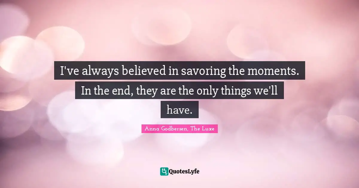 I've always believed in savoring the moments. In the end, they are the only things we'll have.