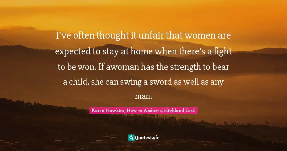 I’ve often thought it unfair that women are expected to stay at home when there’s a fight to be won. If awoman has the strength to bear a child, she can swing a sword as well as any man.