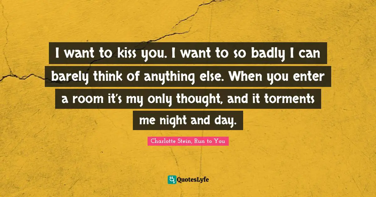 I want to kiss you. I want to so badly I can barely think of anything else. When you enter a room it’s my only thought, and it torments me night and day.