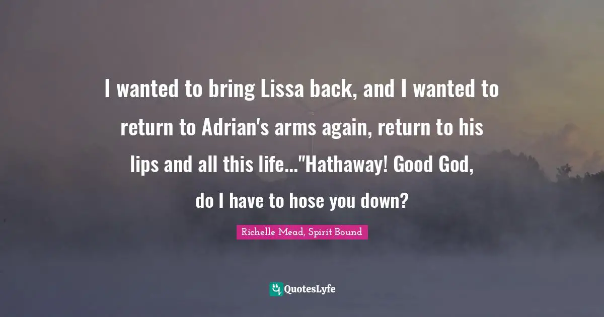 I wanted to bring Lissa back, and I wanted to return to Adrian's arms again, return to his lips and all this life..."Hathaway! Good God, do I have to hose you down?