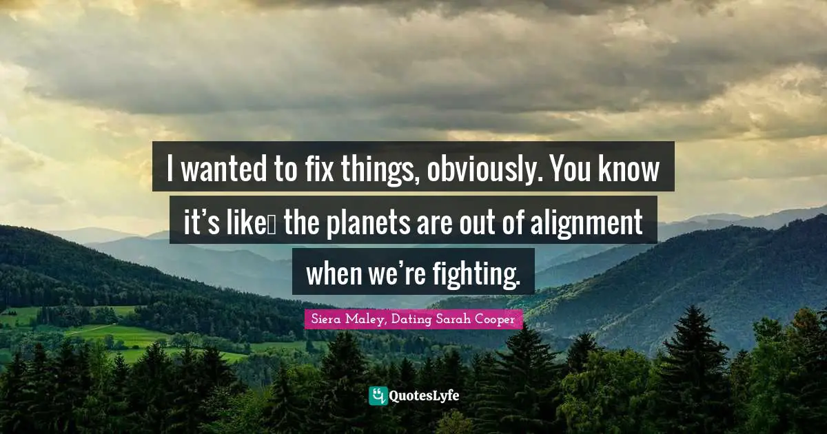 I wanted to fix things, obviously. You know it’s like… the planets are out of alignment when we’re fighting.