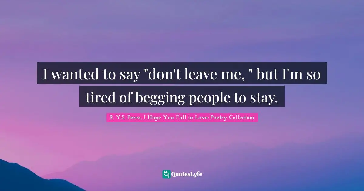 I wanted to say "don't leave me, " but I'm so tired of begging people to stay.