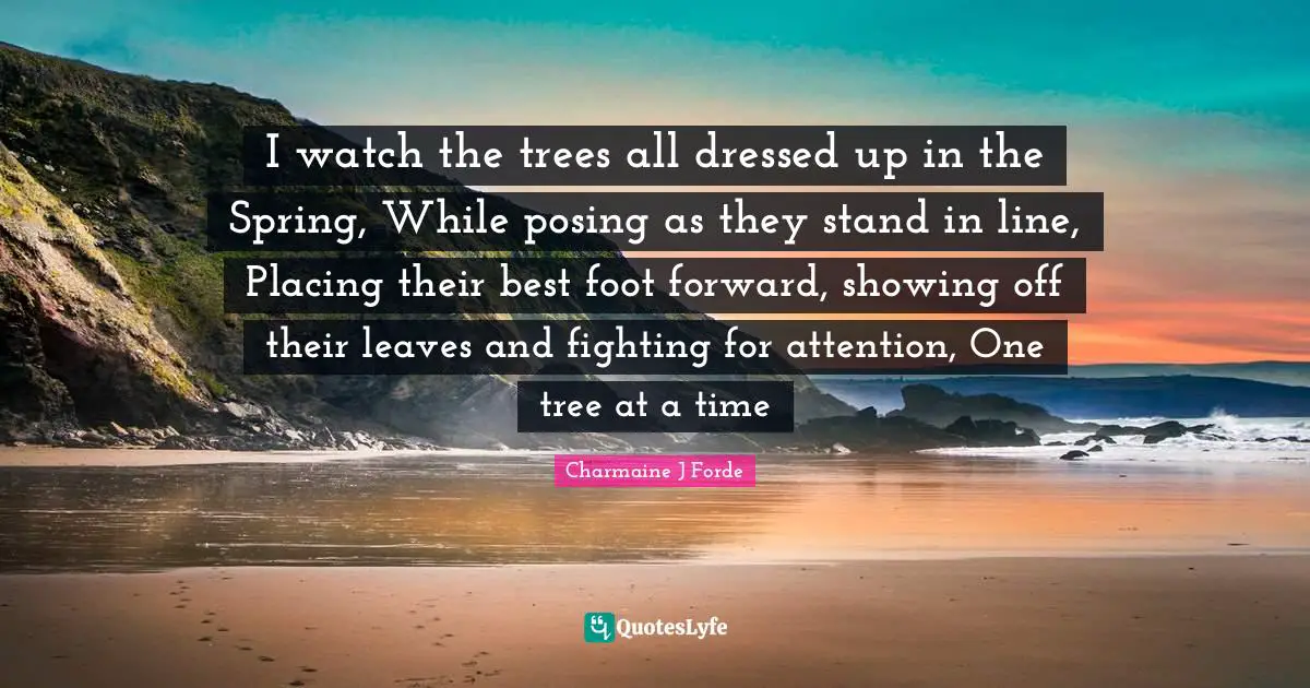 I watch the trees all dressed up in the Spring, While posing as they stand in line, Placing their best foot forward, showing off their leaves and fighting for attention, One tree at a time