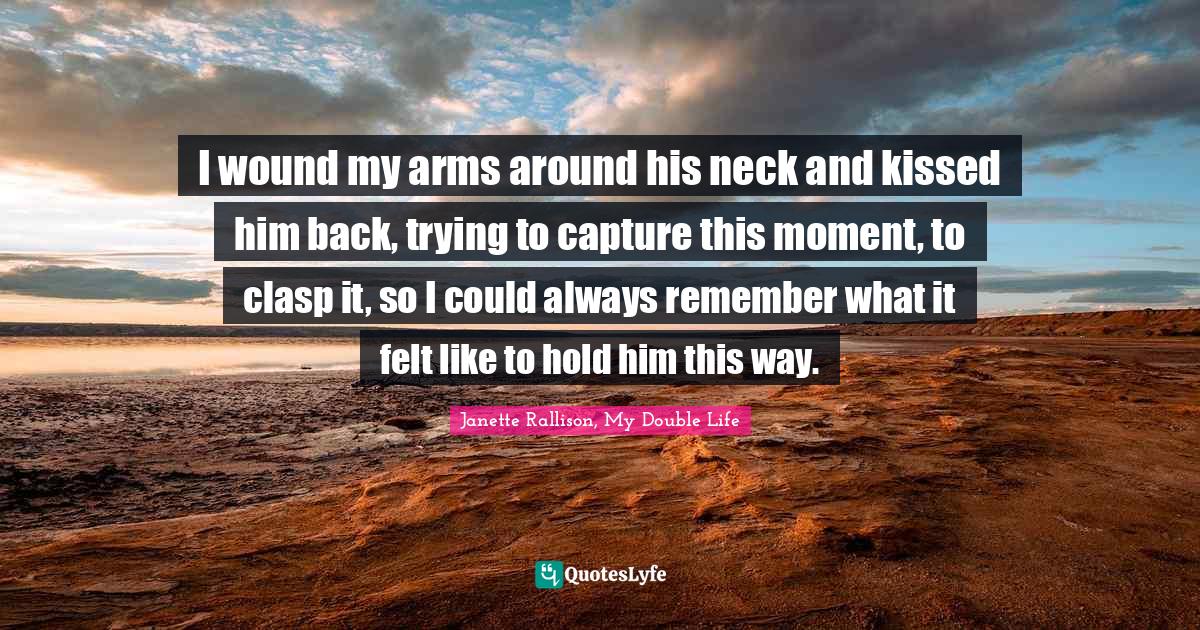 Janette Rallison Quotes: "I wound my arms around his neck and kissed him back, trying to capture this moment, to clasp it, so I could always remember what it felt like to hold him this way."