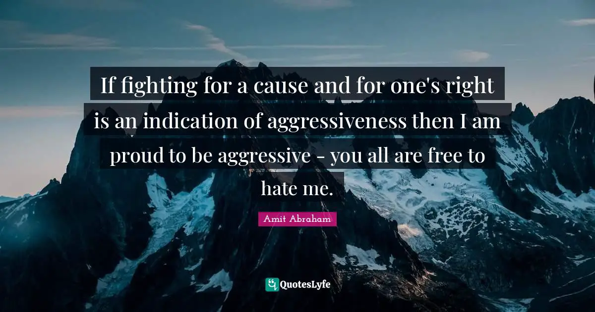 If fighting for a cause and for one's right is an indication of aggressiveness then I am proud to be aggressive - you all are free to hate me.