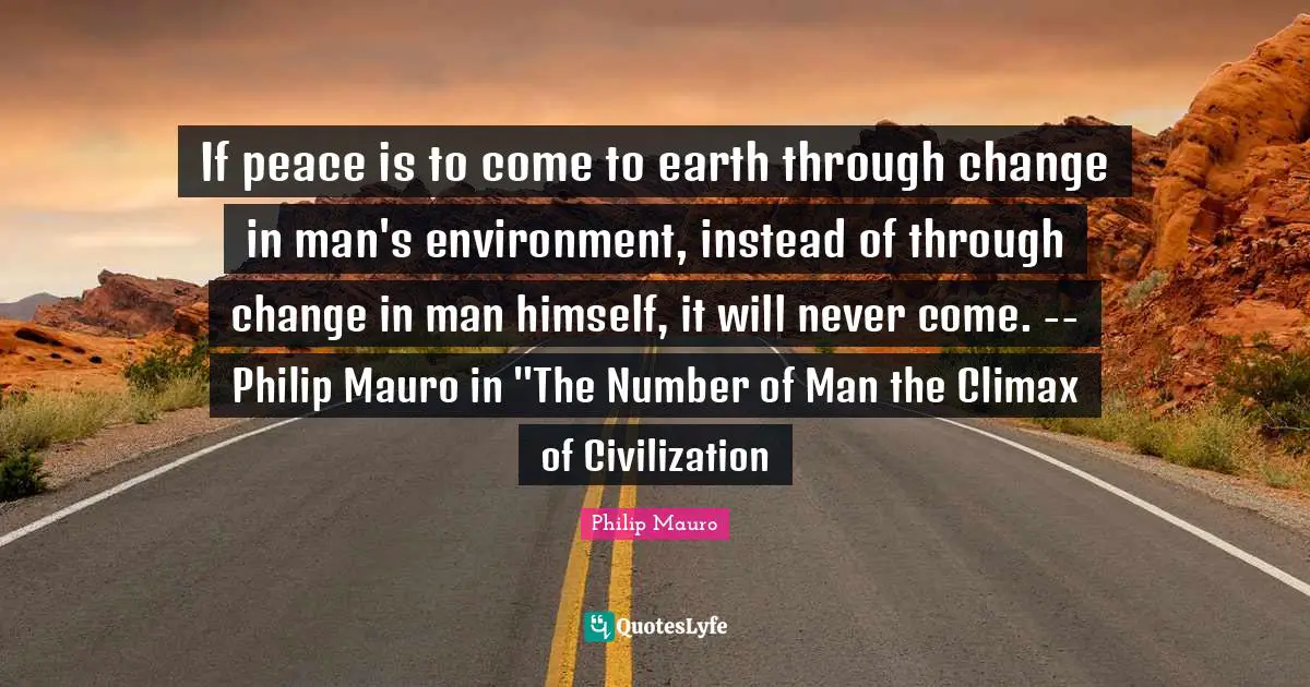 If peace is to come to earth through change in man's environment, instead of through change in man himself, it will never come. -- Philip Mauro in "The Number of Man the Climax of Civilization