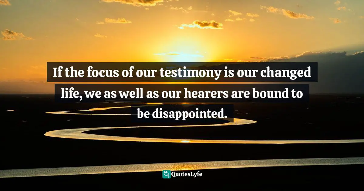 If the focus of our testimony is our changed life, we as well as our hearers are bound to be disappointed.