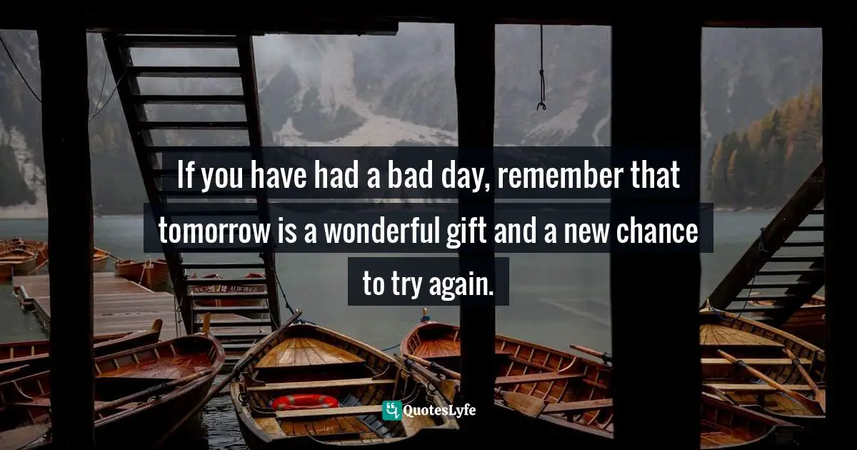 If you have had a bad day, remember that tomorrow is a wonderful gift and a new chance to try again.