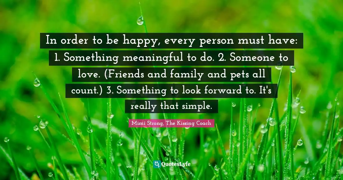 Mimi Strong, The Kissing Coach Quotes: "In order to be happy, every person must have: 1. Something meaningful to do. 2. Someone to love. (Friends and family and pets all count.) 3. Something to look forward to. It's really that simple."