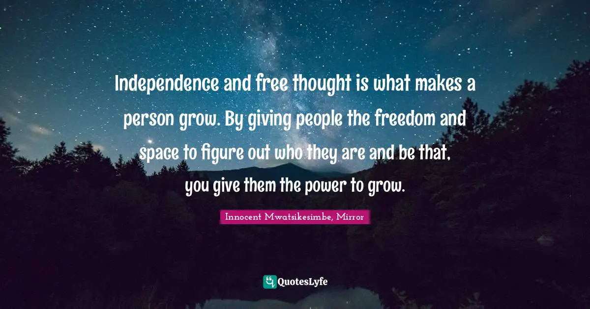 Independence and free thought is what makes a person grow. By giving people the freedom and space to figure out who they are and be that, you give them the power to grow.
