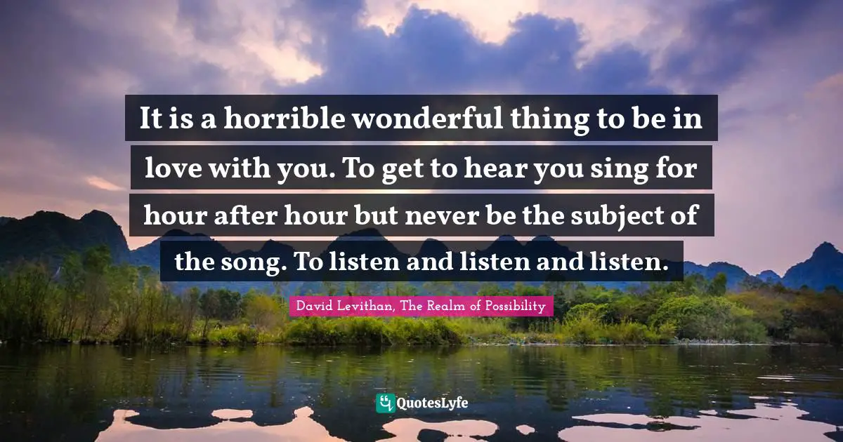 It is a horrible wonderful thing to be in love with you. To get to hear you sing for hour after hour but never be the subject of the song. To listen and listen and listen.