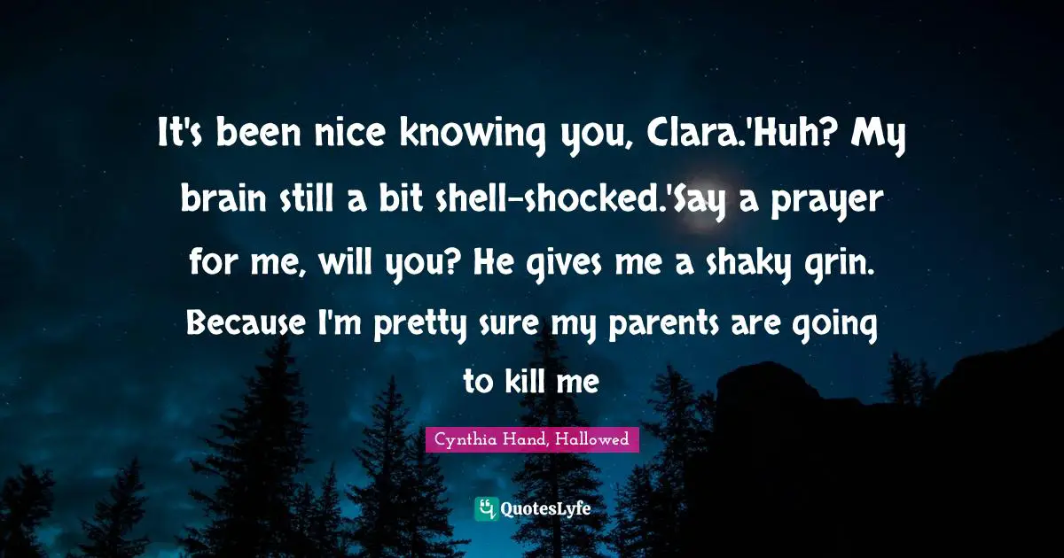 It's been nice knowing you, Clara.'Huh? My brain still a bit shell-shocked.'Say a prayer for me, will you? He gives me a shaky grin. Because I'm pretty sure my parents are going to kill me