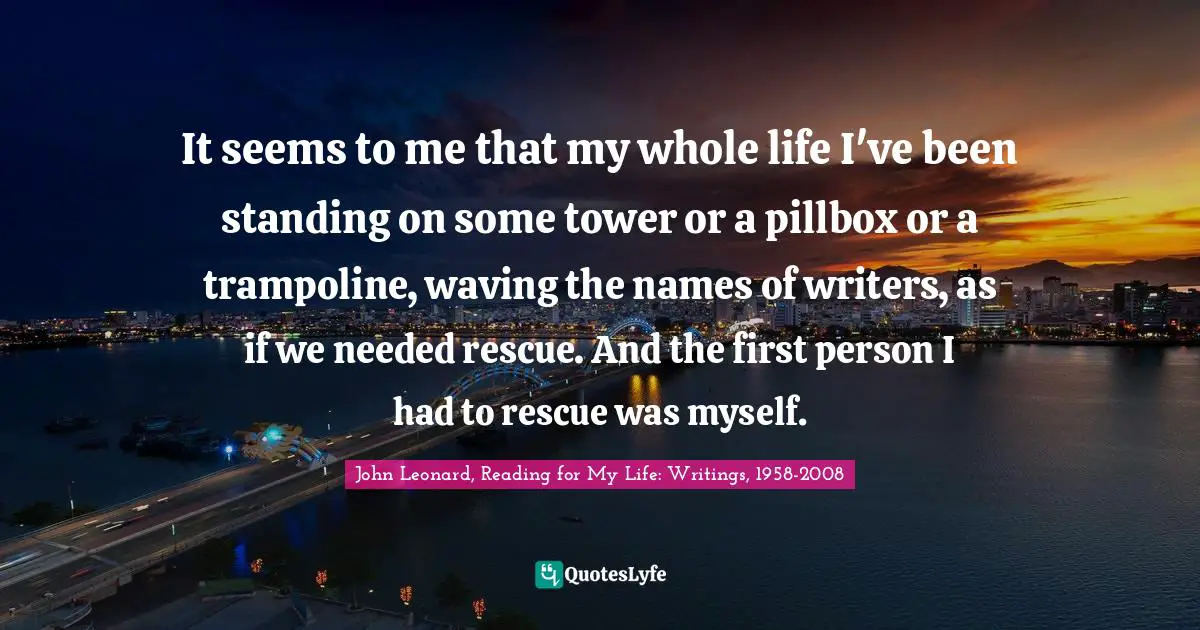 It seems to me that my whole life I've been standing on some tower or a pillbox or a trampoline, waving the names of writers, as if we needed rescue. And the first person I had to rescue was myself.