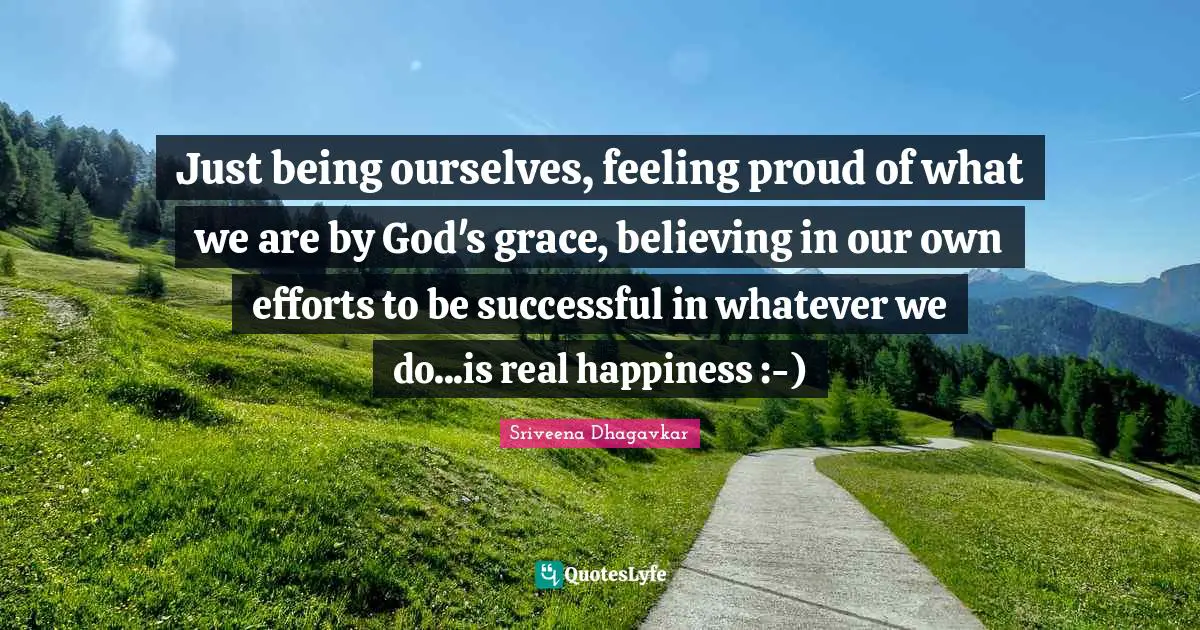 Just being ourselves, feeling proud of what we are by God's grace, believing in our own efforts to be successful in whatever we do...is real happiness :-)