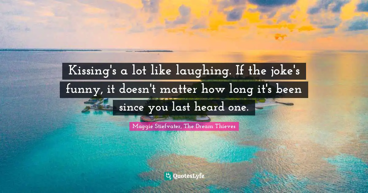 Kissing's a lot like laughing. If the joke's funny, it doesn't matter how long it's been since you last heard one.
