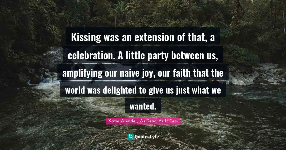 Kissing was an extension of that, a celebration. A little party between us, amplifying our naive joy, our faith that the world was delighted to give us just what we wanted.
