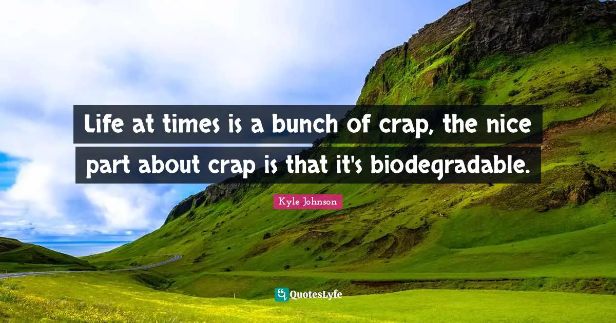 Life at times is a bunch of crap, the nice part about crap is that it's biodegradable.