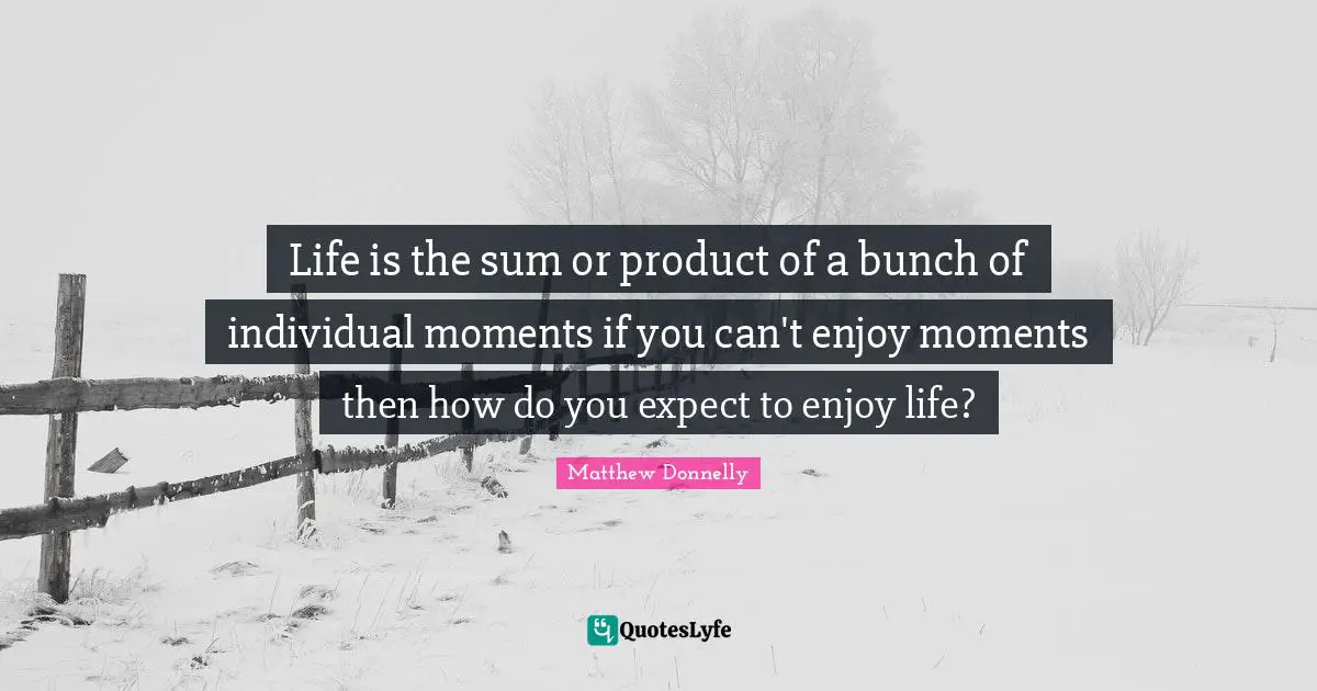 Life is the sum or product of a bunch of individual moments if you can't enjoy moments then how do you expect to enjoy life?