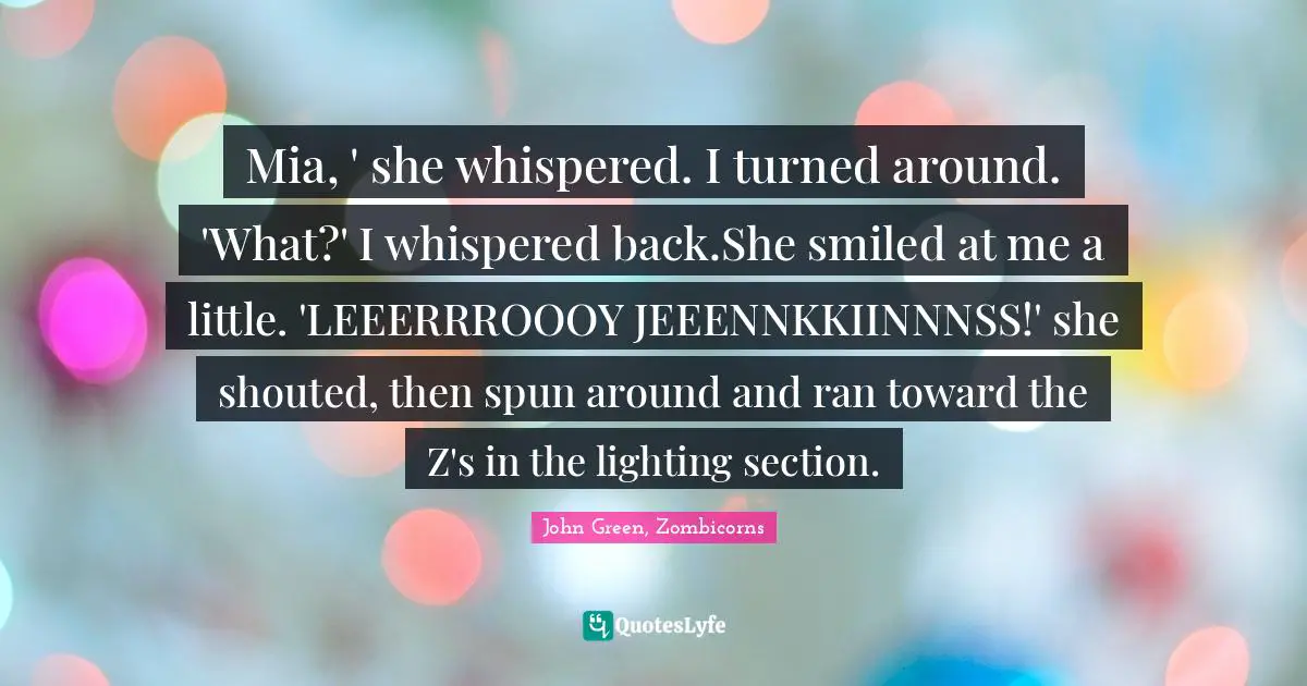 Zombie Apocalypse Quotes: "Mia, ' she whispered. I turned around. 'What?' I whispered back.She smiled at me a little. 'LEEERRROOOY JEEENNKKIINNNSS!' she shouted, then spun around and ran toward the Z's in the lighting section."