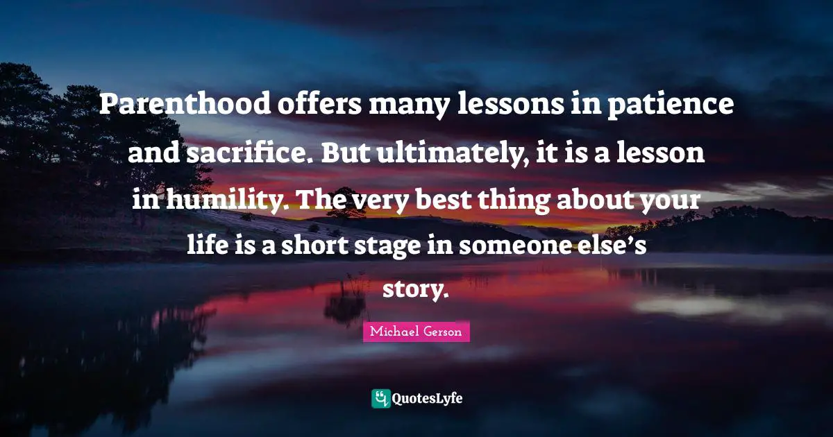 Parenthood offers many lessons in patience and sacrifice. But ultimately, it is a lesson in humility. The very best thing about your life is a short stage in someone else’s story.