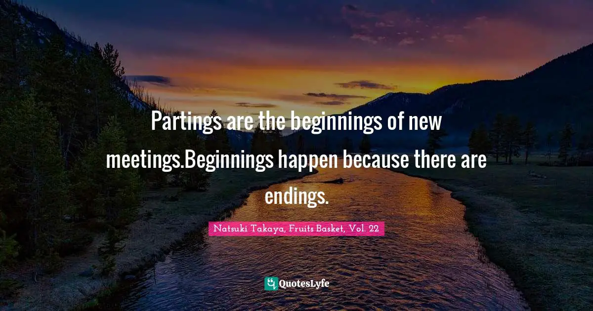Partings are the beginnings of new meetings.Beginnings happen because there are endings.
