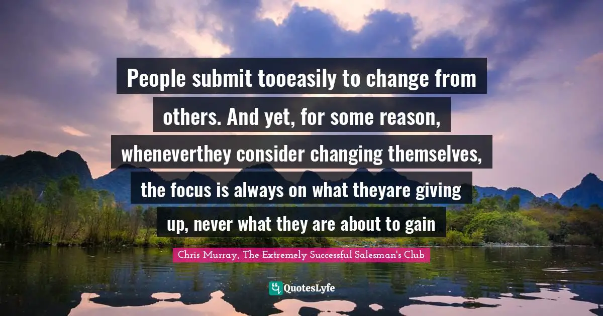 People submit tooeasily to change from others. And yet, for some reason, wheneverthey consider changing themselves, the focus is always on what theyare giving up, never what they are about to gain