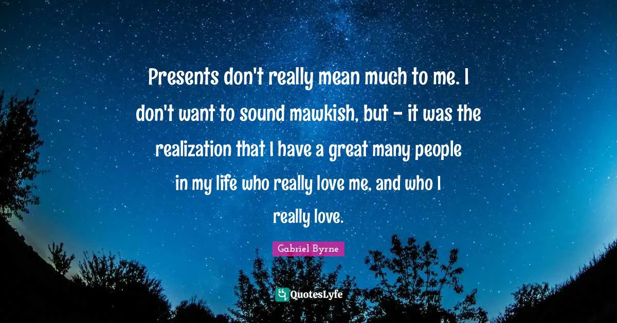 Presents don't really mean much to me. I don't want to sound mawkish, but - it was the realization that I have a great many people in my life who really love me, and who I really love.