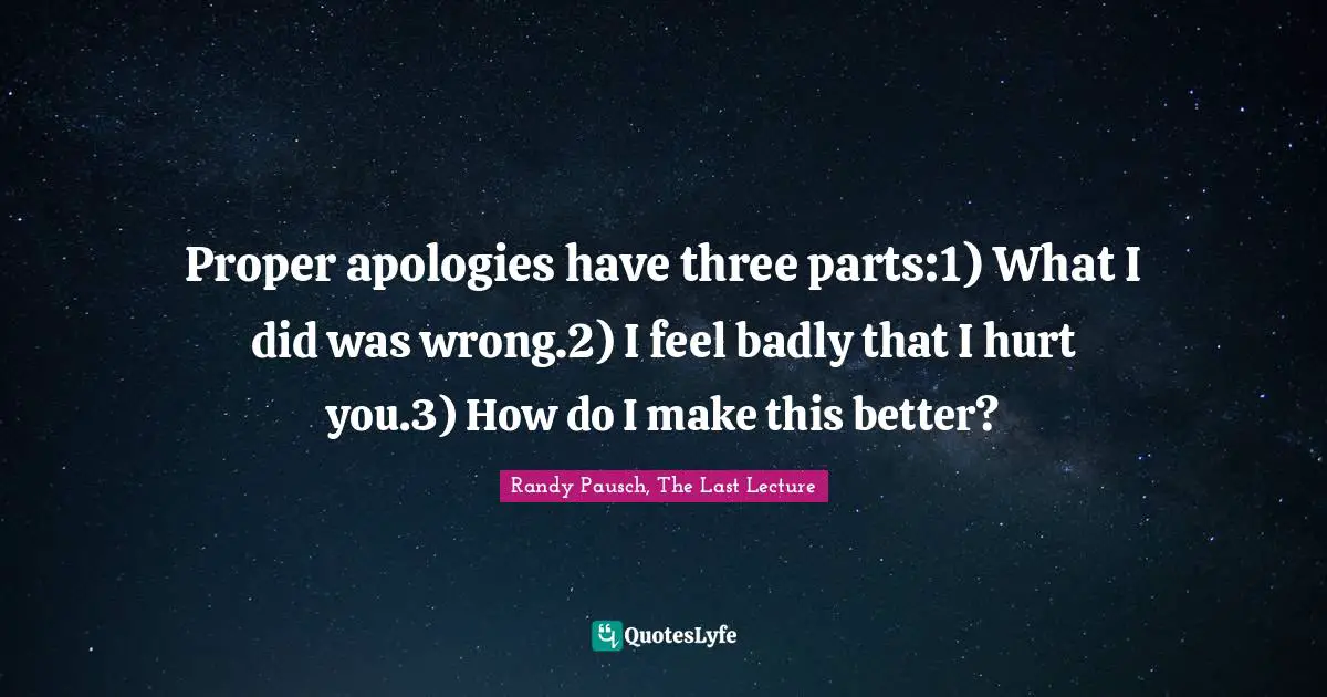 Proper apologies have three parts:1) What I did was wrong.2) I feel badly that I hurt you.3) How do I make this better?