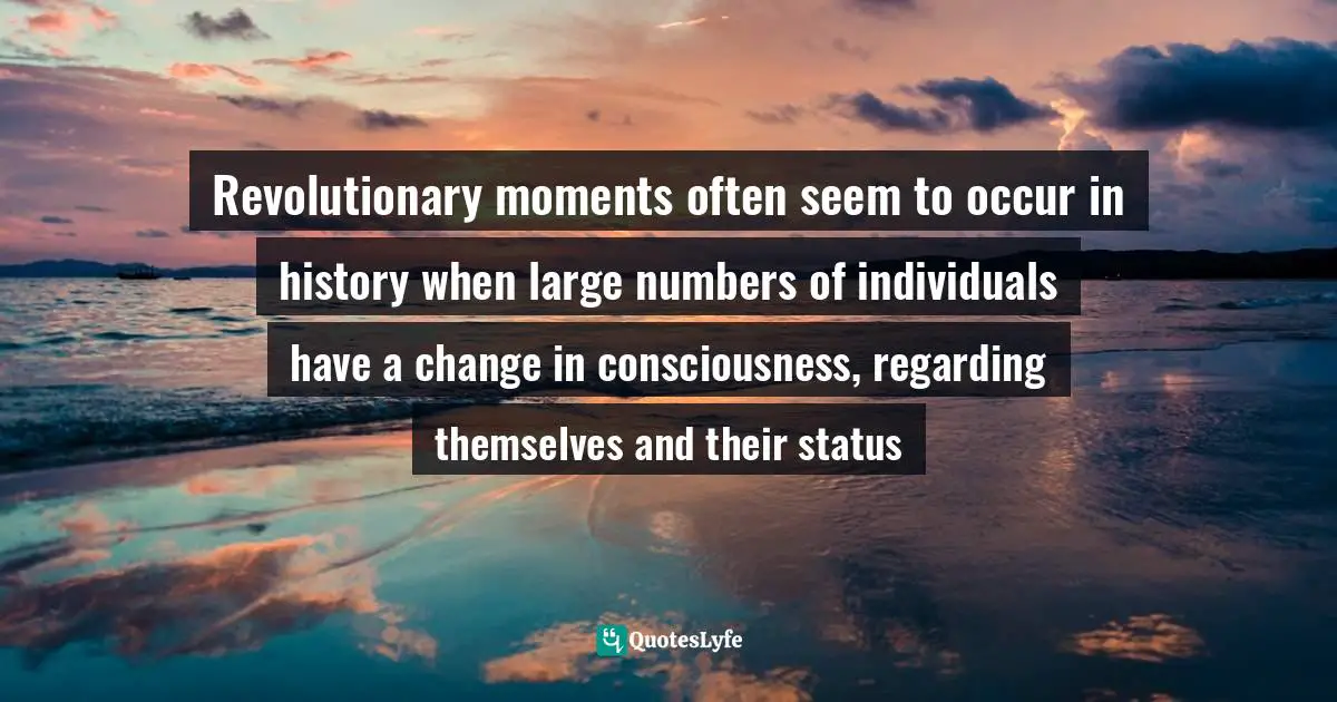 Revolutionary moments often seem to occur in history when large numbers of individuals have a change in consciousness, regarding themselves and their status
