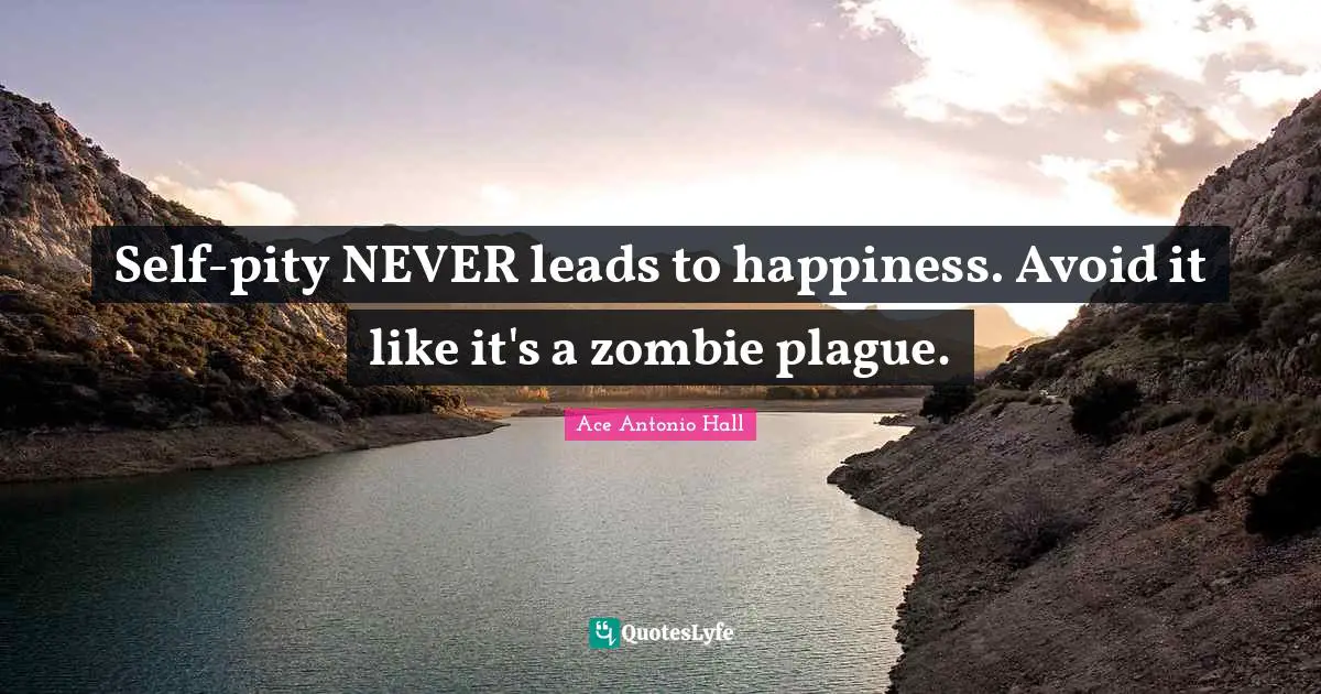 Self-pity NEVER leads to happiness. Avoid it like it's a zombie plague.