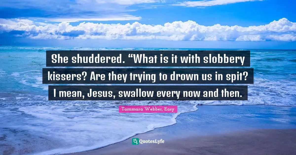 Tammara Webber, Easy Quotes: "She shuddered. “What is it with slobbery kissers? Are they trying to drown us in spit? I mean, Jesus, swallow every now and then."