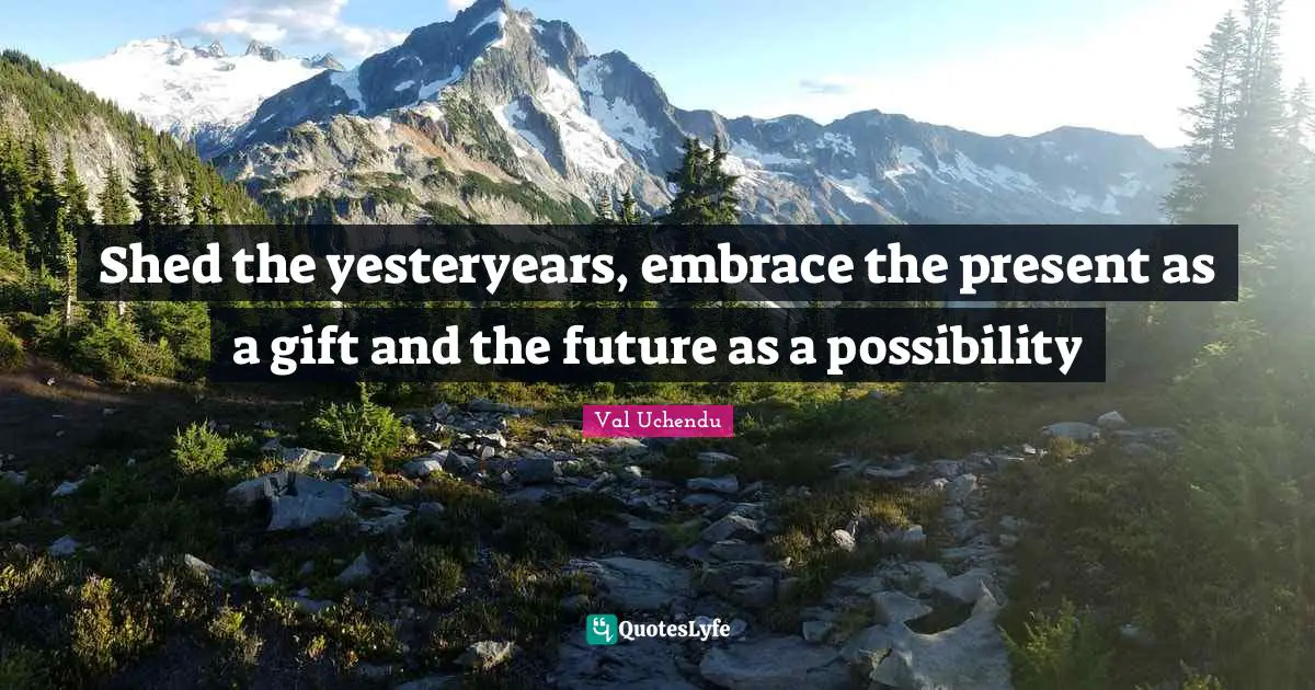 Shed the yesteryears, embrace the present as a gift and the future as a possibility