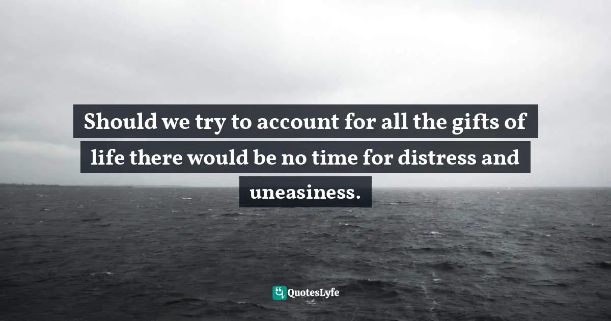 Should we try to account for all the gifts of life there would be no time for distress and uneasiness.