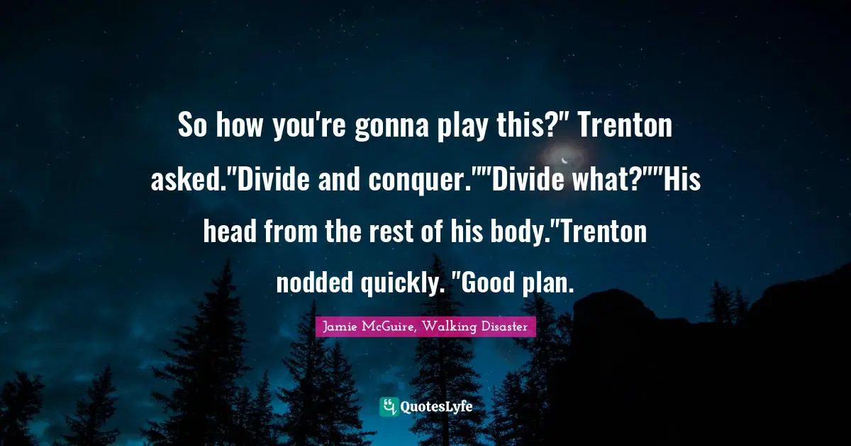 So how you're gonna play this?" Trenton asked."Divide and conquer.""Divide what?""His head from the rest of his body."Trenton nodded quickly. "Good plan.