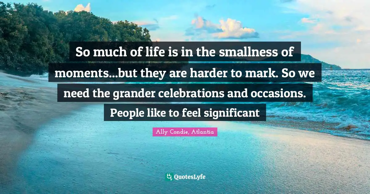 So much of life is in the smallness of moments...but they are harder to mark. So we need the grander celebrations and occasions. People like to feel significant