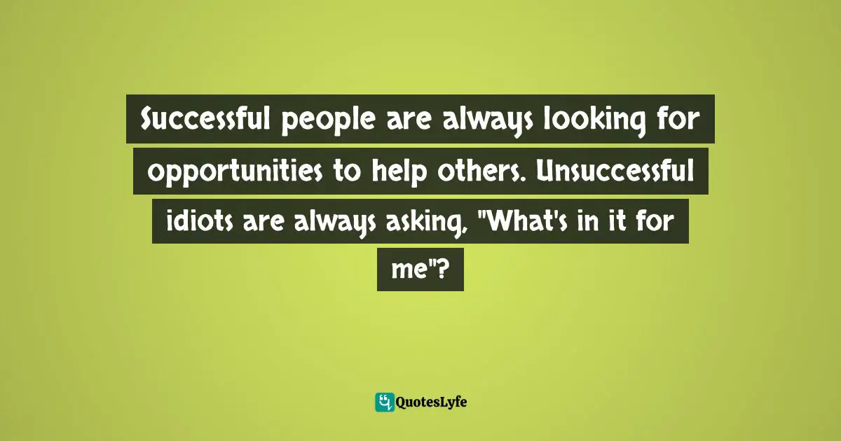 Successful people are always looking for opportunities to help others. Unsuccessful idiots are always asking, "What's in it for me"?