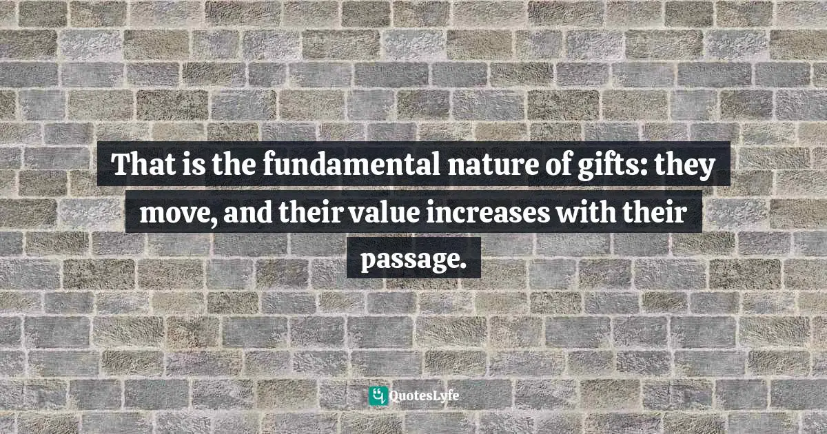 That is the fundamental nature of gifts: they move, and their value increases with their passage.