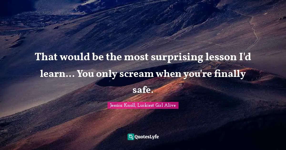 That would be the most surprising lesson I'd learn... You only scream when you're finally safe.